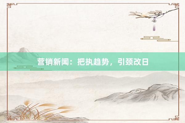 营销新闻：把执趋势，引颈改日